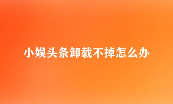 小娱头条卸载不掉怎么办