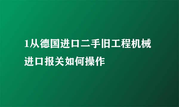 1从德国进口二手旧工程机械进口报关如何操作