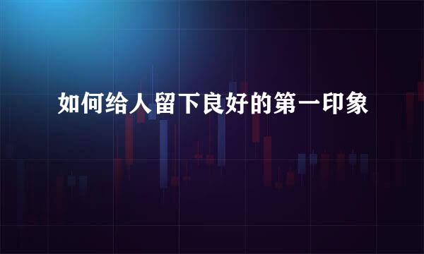 如何给人留下良好的第一印象