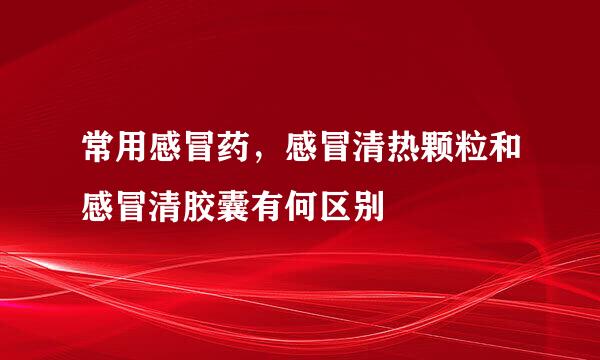 常用感冒药，感冒清热颗粒和感冒清胶囊有何区别