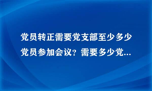 党员转正需要党支部至少多少党员参加会议？需要多少党员同意才可以有效