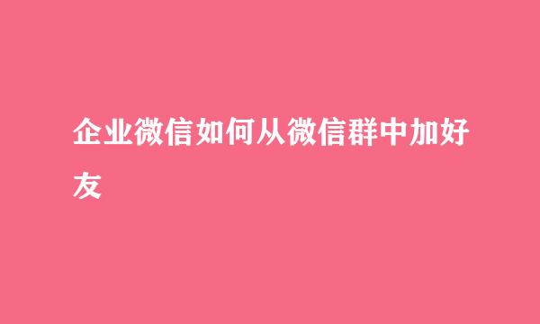企业微信如何从微信群中加好友