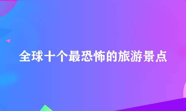 全球十个最恐怖的旅游景点