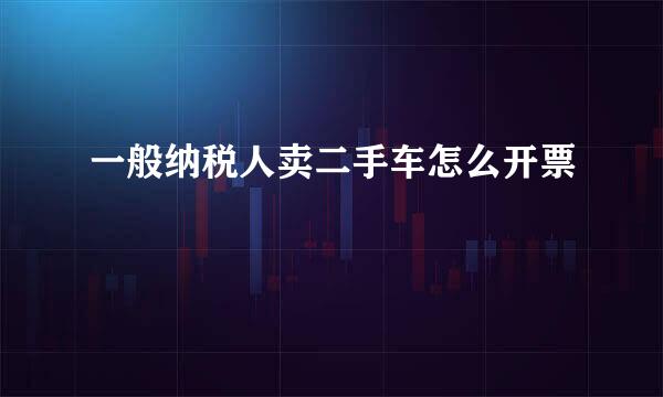 一般纳税人卖二手车怎么开票