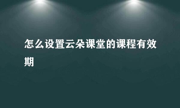怎么设置云朵课堂的课程有效期