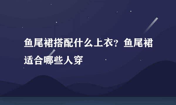 鱼尾裙搭配什么上衣？鱼尾裙适合哪些人穿