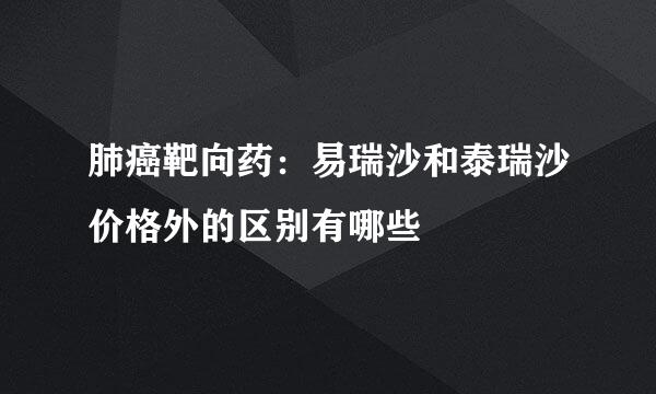 肺癌靶向药：易瑞沙和泰瑞沙价格外的区别有哪些
