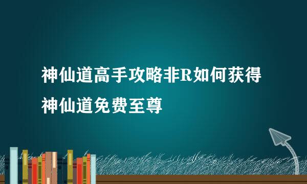 神仙道高手攻略非R如何获得神仙道免费至尊