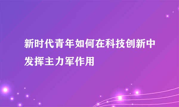 新时代青年如何在科技创新中发挥主力军作用
