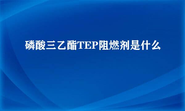 磷酸三乙酯TEP阻燃剂是什么
