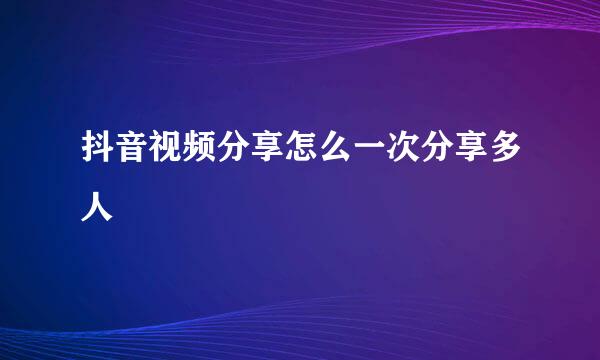 抖音视频分享怎么一次分享多人