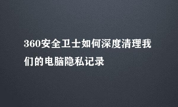 360安全卫士如何深度清理我们的电脑隐私记录