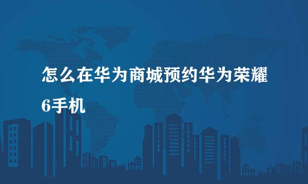 怎么在华为商城预约华为荣耀6手机