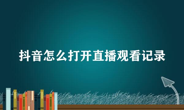 抖音怎么打开直播观看记录