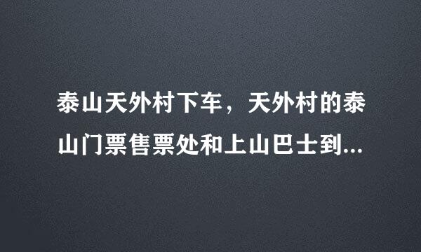 泰山天外村下车，天外村的泰山门票售票处和上山巴士到底在哪里啊？！！急求！！