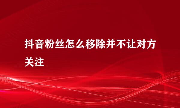 抖音粉丝怎么移除并不让对方关注