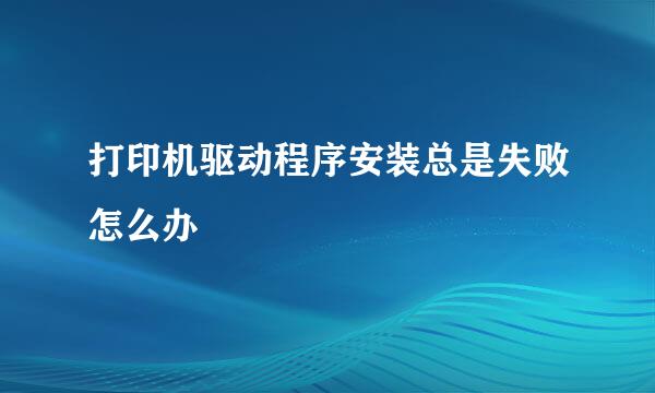打印机驱动程序安装总是失败怎么办