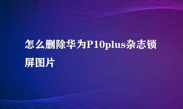 怎么删除华为P10plus杂志锁屏图片