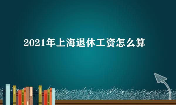 2021年上海退休工资怎么算