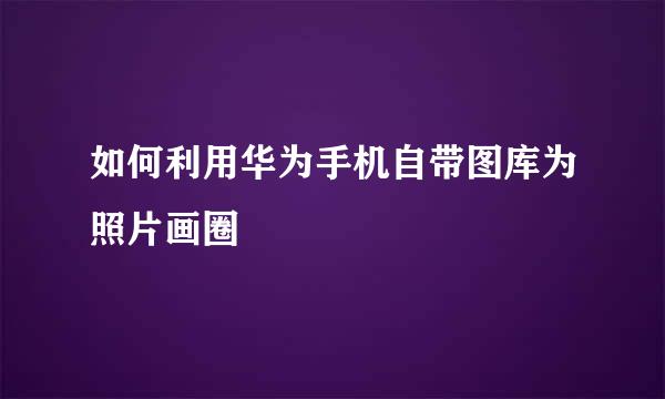 如何利用华为手机自带图库为照片画圈