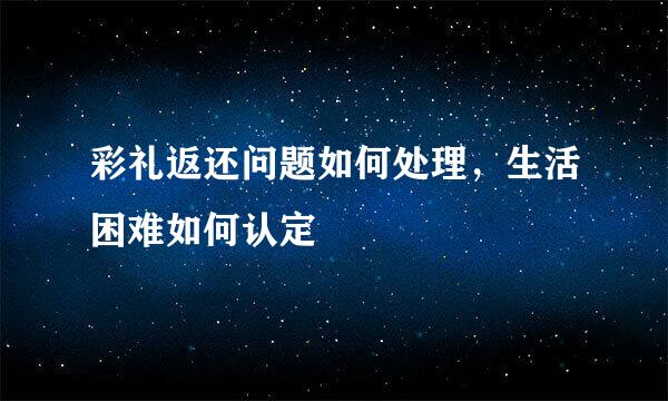 彩礼返还问题如何处理，生活困难如何认定