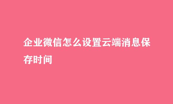 企业微信怎么设置云端消息保存时间