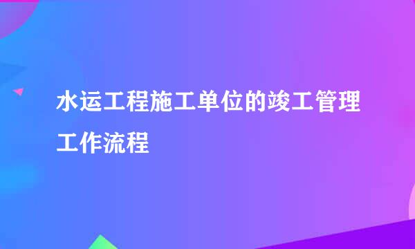 水运工程施工单位的竣工管理工作流程
