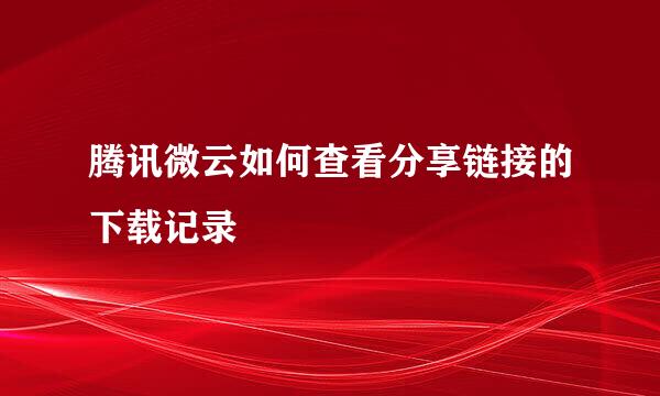 腾讯微云如何查看分享链接的下载记录