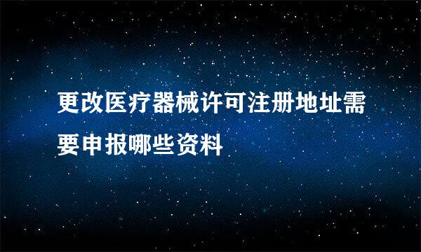 更改医疗器械许可注册地址需要申报哪些资料