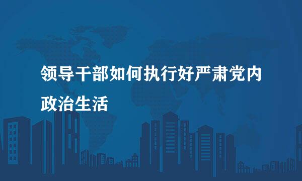 领导干部如何执行好严肃党内政治生活