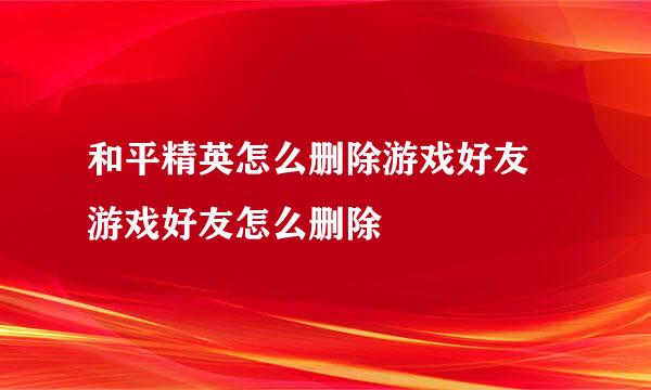 和平精英怎么删除游戏好友 游戏好友怎么删除