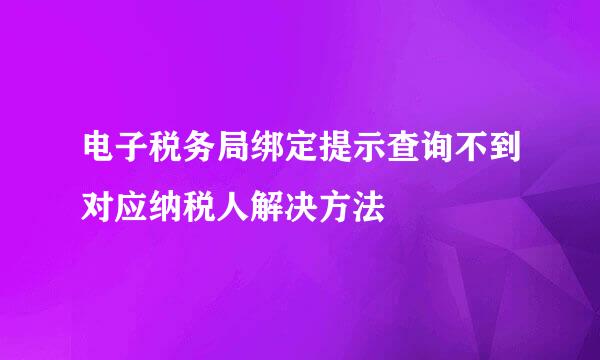 电子税务局绑定提示查询不到对应纳税人解决方法