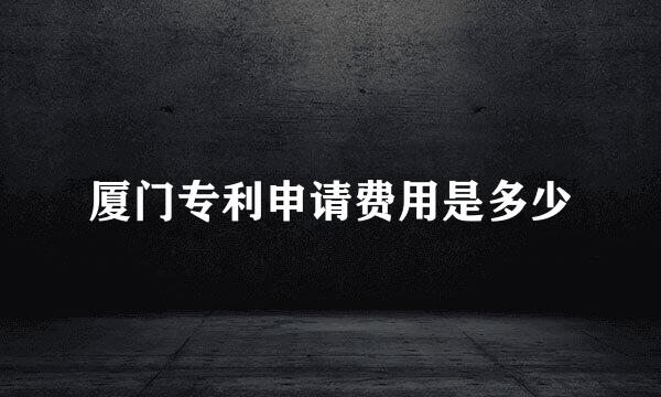 厦门专利申请费用是多少