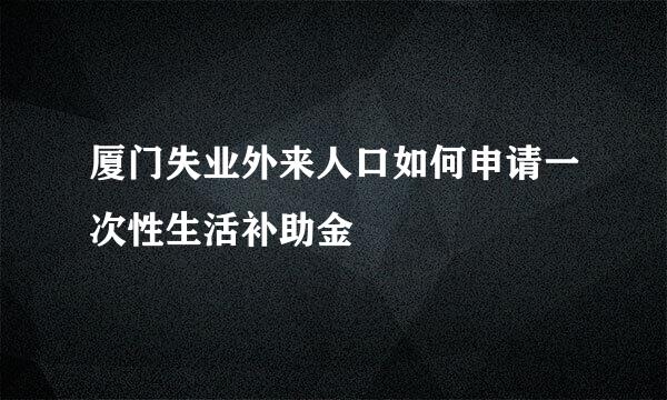 厦门失业外来人口如何申请一次性生活补助金