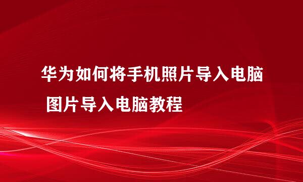 华为如何将手机照片导入电脑 图片导入电脑教程