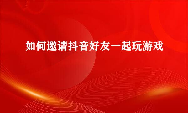 如何邀请抖音好友一起玩游戏