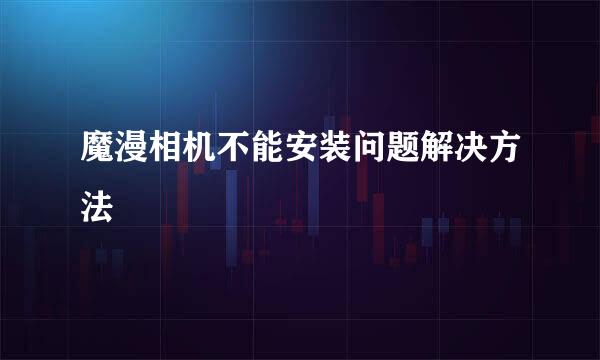 魔漫相机不能安装问题解决方法