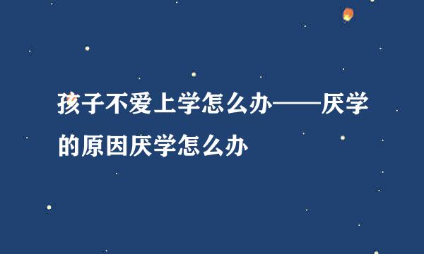 孩子不爱上学怎么办——厌学的原因厌学怎么办