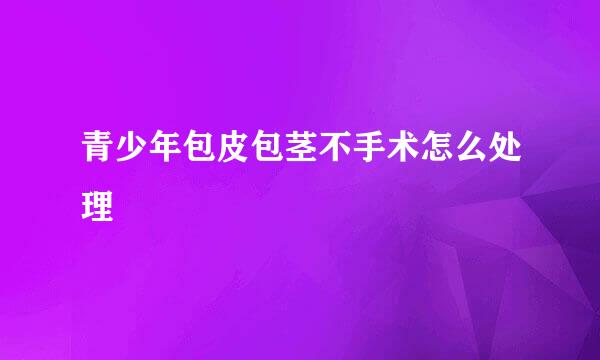青少年包皮包茎不手术怎么处理