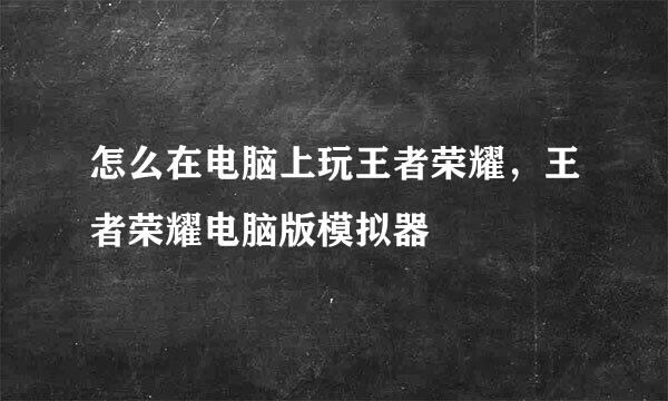 怎么在电脑上玩王者荣耀，王者荣耀电脑版模拟器