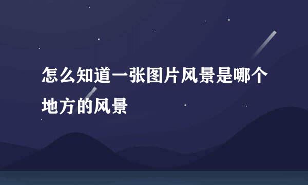 怎么知道一张图片风景是哪个地方的风景