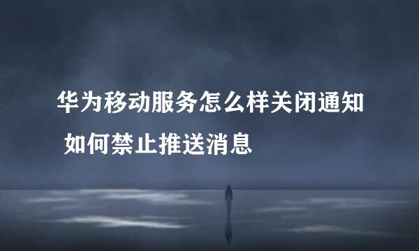 华为移动服务怎么样关闭通知 如何禁止推送消息