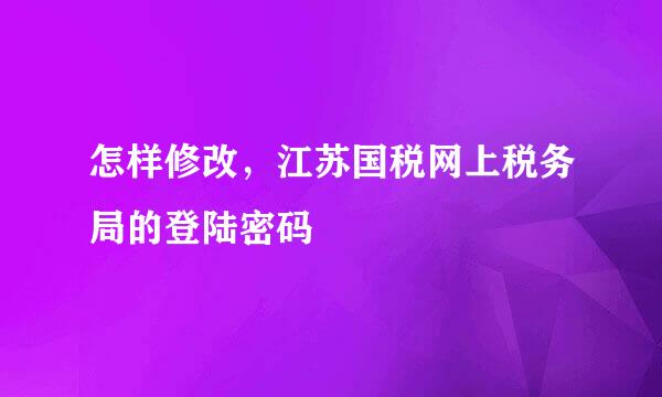 怎样修改，江苏国税网上税务局的登陆密码