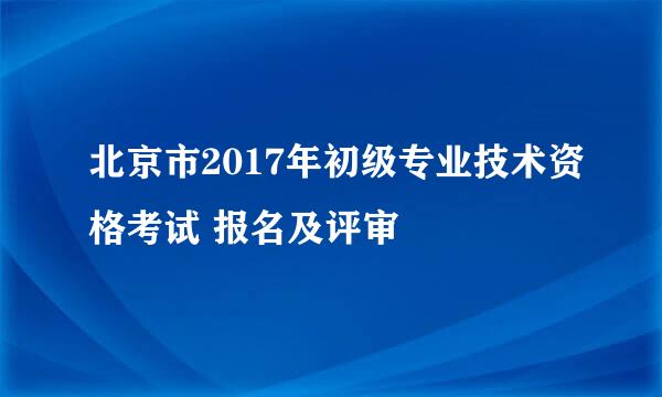 北京市2017年初级专业技术资格考试 报名及评审
