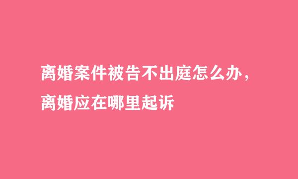 离婚案件被告不出庭怎么办，离婚应在哪里起诉
