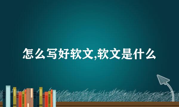 怎么写好软文,软文是什么