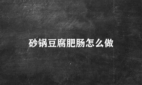 砂锅豆腐肥肠怎么做