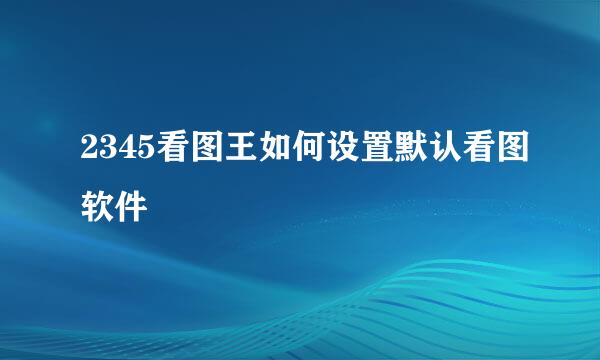 2345看图王如何设置默认看图软件