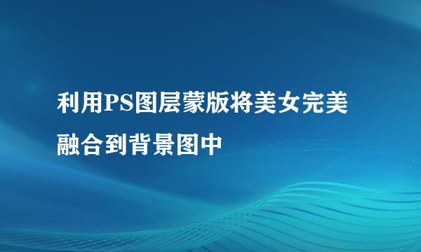 利用PS图层蒙版将美女完美融合到背景图中