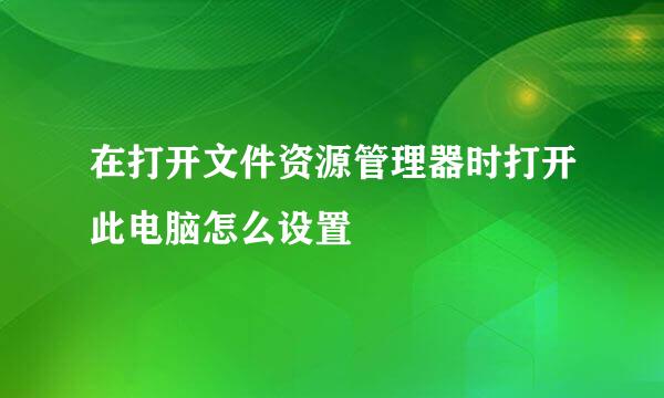 在打开文件资源管理器时打开此电脑怎么设置